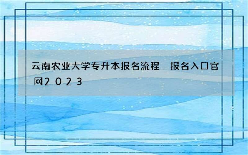 云南农业大学专升本报名流程 报名入口官网2023